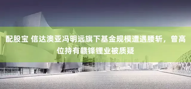 配股宝 信达澳亚冯明远旗下基金规模遭遇腰斩，曾高位持有赣锋锂业被质疑