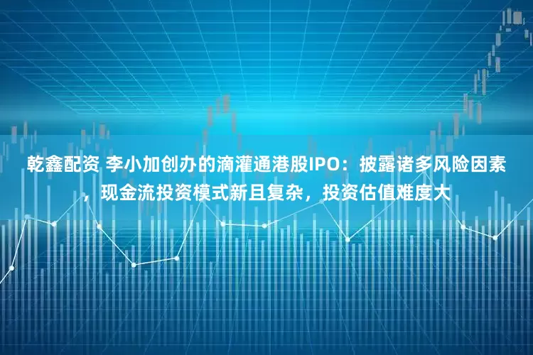 乾鑫配资 李小加创办的滴灌通港股IPO：披露诸多风险因素，现金流投资模式新且复杂，投资估值难度大