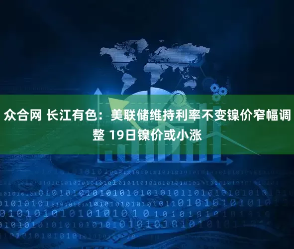 众合网 长江有色：美联储维持利率不变镍价窄幅调整 19日镍价或小涨