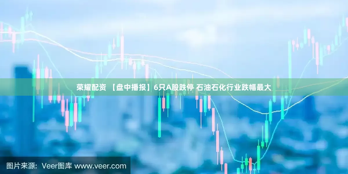 荣耀配资 【盘中播报】6只A股跌停 石油石化行业跌幅最大