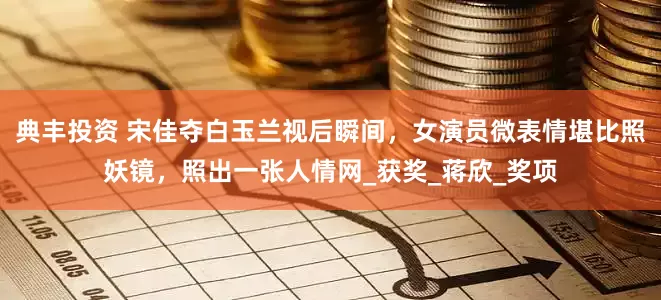 典丰投资 宋佳夺白玉兰视后瞬间，女演员微表情堪比照妖镜，照出一张人情网_获奖_蒋欣_奖项