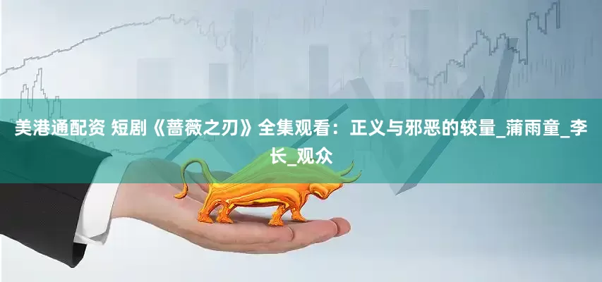 美港通配资 短剧《蔷薇之刃》全集观看：正义与邪恶的较量_蒲雨童_李长_观众
