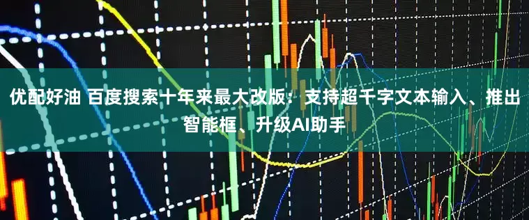 优配好油 百度搜索十年来最大改版：支持超千字文本输入、推出智能框、升级AI助手
