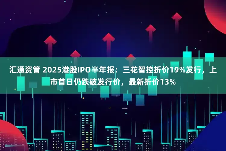 汇通资管 2025港股IPO半年报：三花智控折价19%发行，上市首日仍跌破发行价，最新折价13%