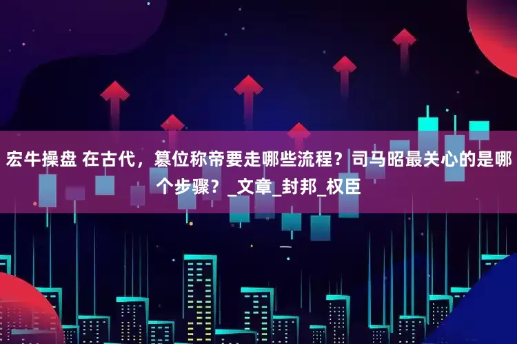 宏牛操盘 在古代，篡位称帝要走哪些流程？司马昭最关心的是哪个步骤？_文章_封邦_权臣