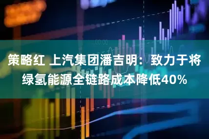 策略红 上汽集团潘吉明：致力于将绿氢能源全链路成本降低40%