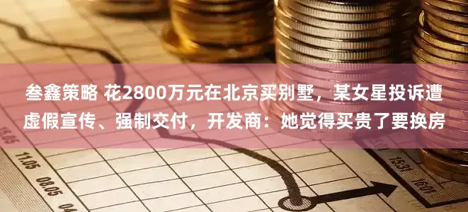 叁鑫策略 花2800万元在北京买别墅，某女星投诉遭虚假宣传、强制交付，开发商：她觉得买贵了要换房