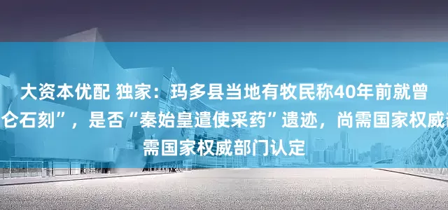 大资本优配 独家：玛多县当地有牧民称40年前就曾看见“昆仑石刻”，是否“秦始皇遣使采药”遗迹，尚需国家权威部门认定