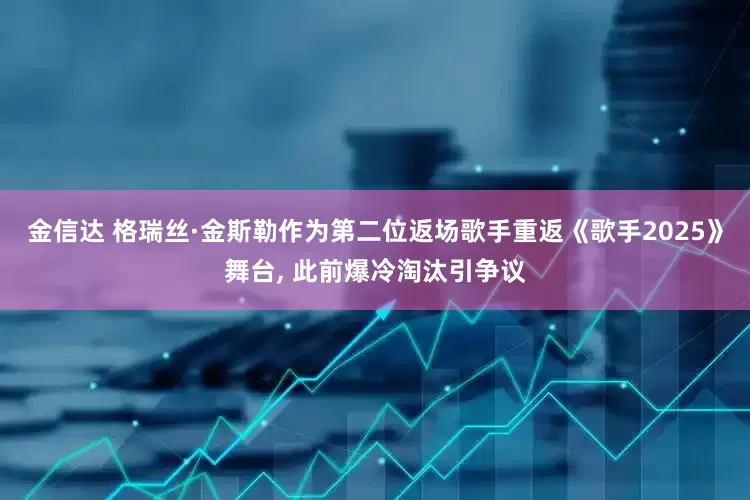 金信达 格瑞丝·金斯勒作为第二位返场歌手重返《歌手2025》舞台, 此前爆冷淘汰引争议
