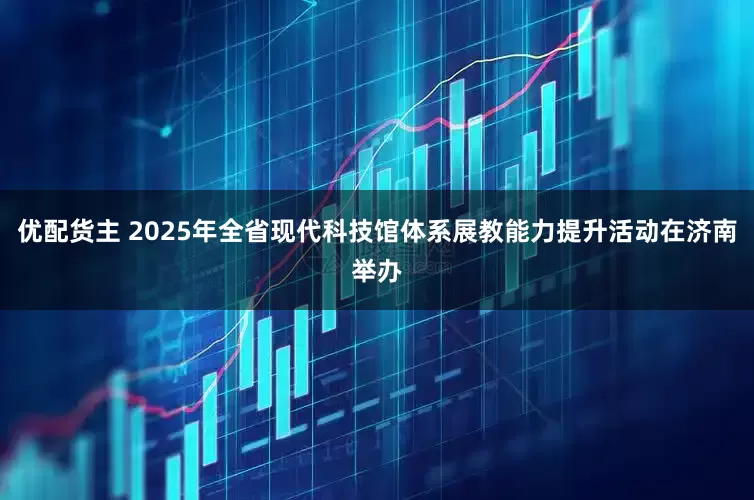 优配货主 2025年全省现代科技馆体系展教能力提升活动在济南举办