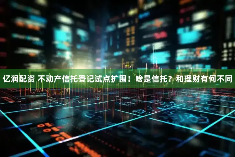 亿润配资 不动产信托登记试点扩围！啥是信托？和理财有何不同