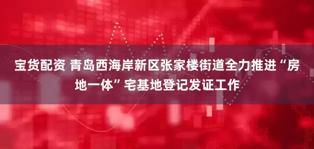 宝货配资 青岛西海岸新区张家楼街道全力推进“房地一体”宅基地登记发证工作