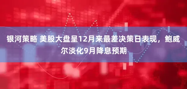 银河策略 美股大盘呈12月来最差决策日表现，鲍威尔淡化9月降息预期