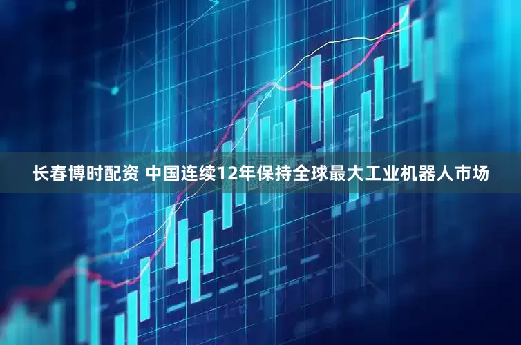 长春博时配资 中国连续12年保持全球最大工业机器人市场