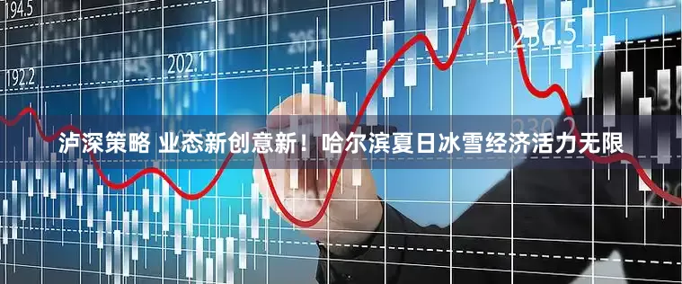 泸深策略 业态新创意新！哈尔滨夏日冰雪经济活力无限