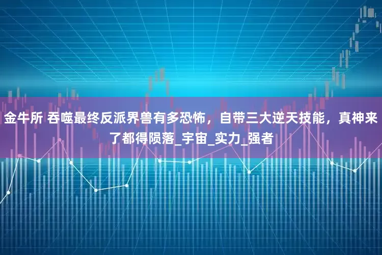 金牛所 吞噬最终反派界兽有多恐怖，自带三大逆天技能，真神来了都得陨落_宇宙_实力_强者