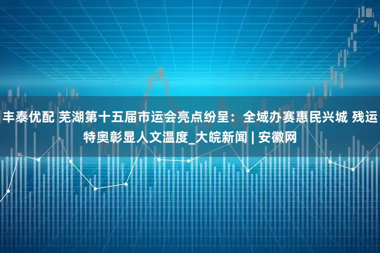 丰泰优配 芜湖第十五届市运会亮点纷呈：全域办赛惠民兴城 残运特奥彰显人文温度_大皖新闻 | 安徽网