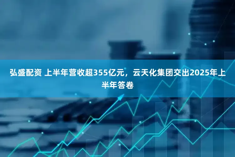 弘盛配资 上半年营收超355亿元，云天化集团交出2025年上半年答卷