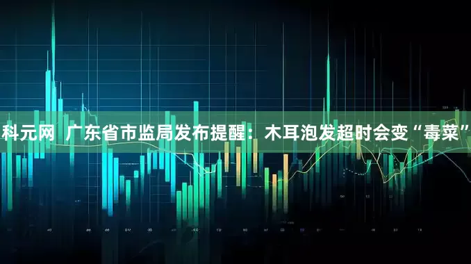 科元网  广东省市监局发布提醒：木耳泡发超时会变“毒菜”