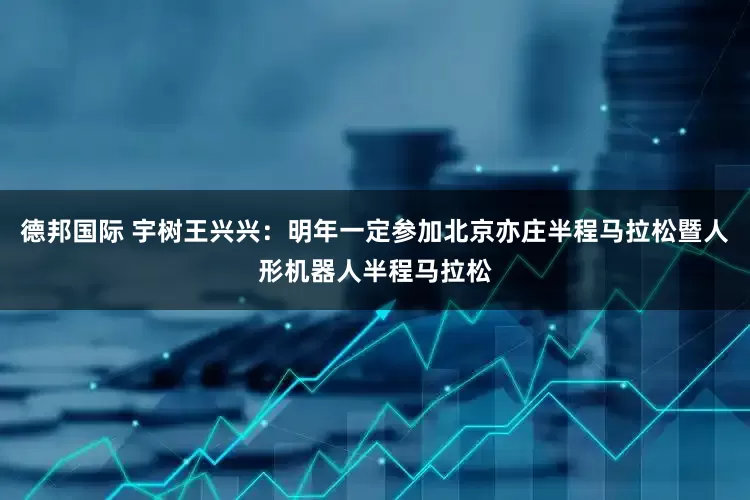 德邦国际 宇树王兴兴：明年一定参加北京亦庄半程马拉松暨人形机器人半程马拉松