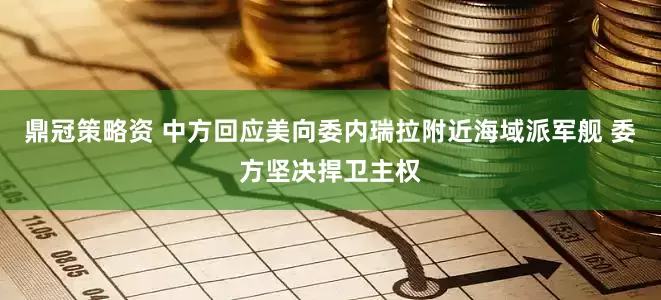 鼎冠策略资 中方回应美向委内瑞拉附近海域派军舰 委方坚决捍卫主权