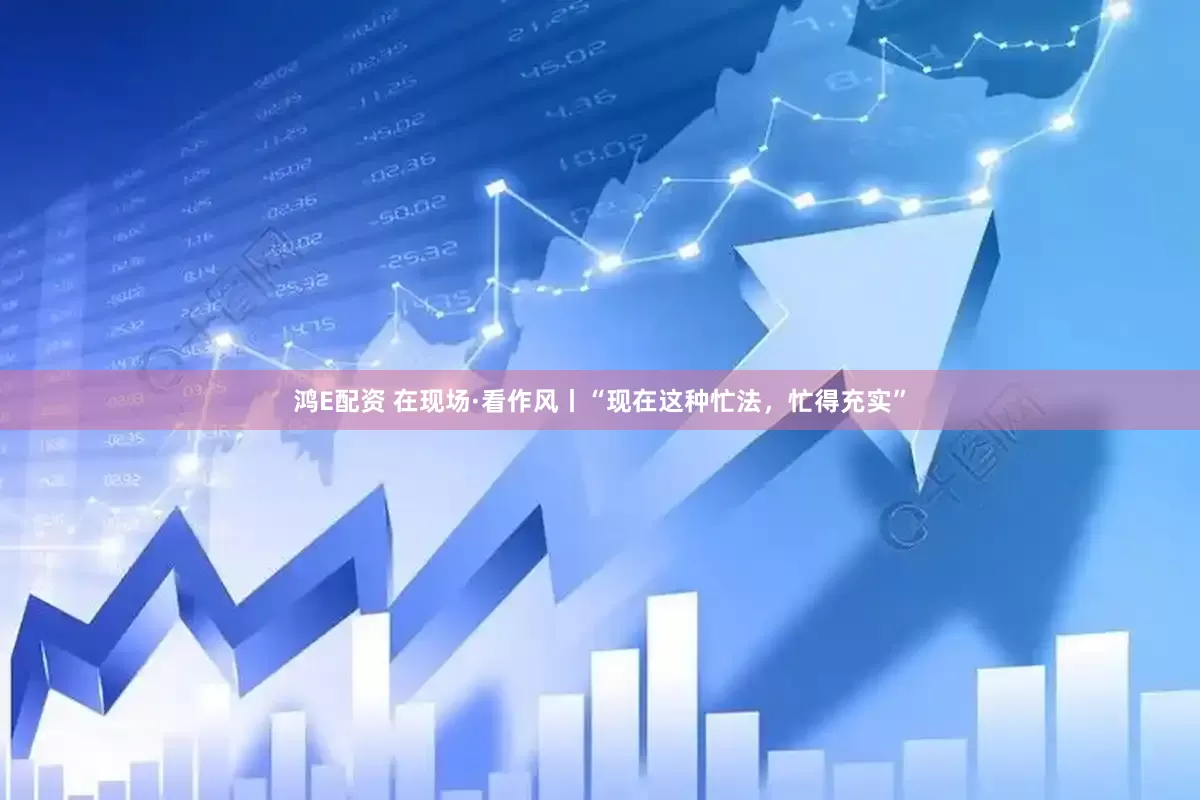 鸿E配资 在现场·看作风丨“现在这种忙法，忙得充实”