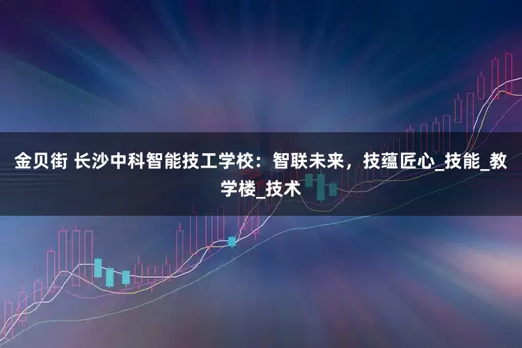 金贝街 长沙中科智能技工学校：智联未来，技蕴匠心_技能_教学楼_技术