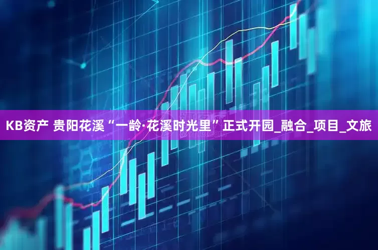 KB资产 贵阳花溪“一龄·花溪时光里”正式开园_融合_项目_文旅