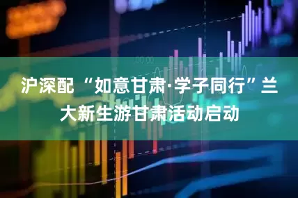 沪深配 “如意甘肃·学子同行”兰大新生游甘肃活动启动