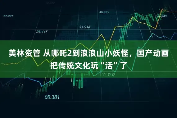 美林资管 从哪吒2到浪浪山小妖怪，国产动画把传统文化玩“活”了