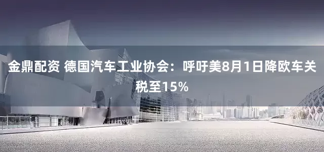 金鼎配资 德国汽车工业协会：呼吁美8月1日降欧车关税至15%