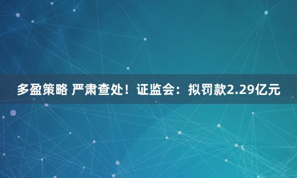 多盈策略 严肃查处！证监会：拟罚款2.29亿元