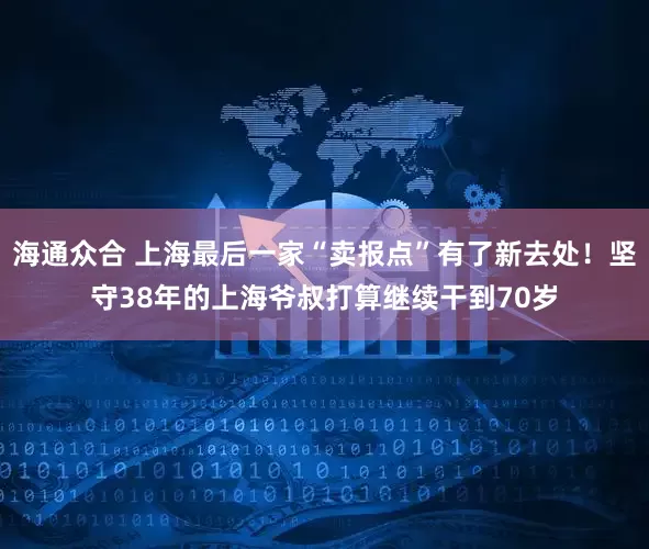 海通众合 上海最后一家“卖报点”有了新去处!坚守38年的上海爷叔打算继续干到70岁