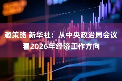 趣策略 新华社：从中央政治局会议看2026年经济工作方向
