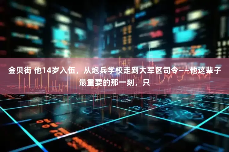 金贝街 他14岁入伍,从炮兵学校走到大军区司令——他这辈子最重要的那一刻,只