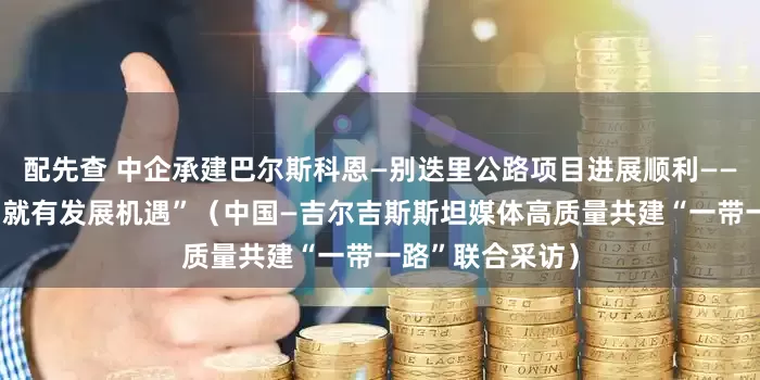 配先查 中企承建巴尔斯科恩—别迭里公路项目进展顺利——“有路的地方，就有发展机遇”（中国—吉尔吉斯斯坦媒体高质量共建“一带一路”联合采访）