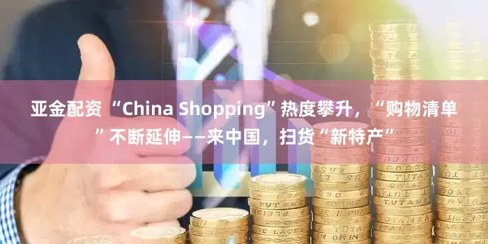 亚金配资 “China Shopping”热度攀升，“购物清单”不断延伸——来中国，扫货“新特产”